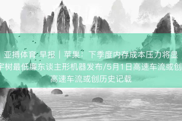 亚搏体育 早报｜苹果：下季度内存成本压力将显耀加大/宇树最低廉东谈主形机器发布/5月1日高速车流或创历史记载