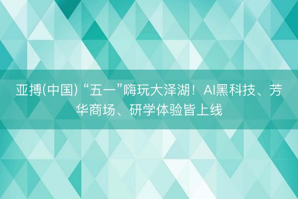 亚搏(中国) “五一”嗨玩大泽湖!AI黑科技、芳华商场、研学体验皆上线