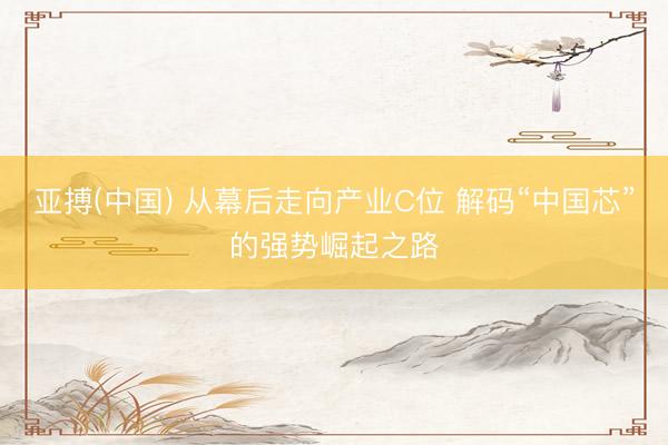 亚搏(中国) 从幕后走向产业C位 解码“中国芯”的强势崛起之路