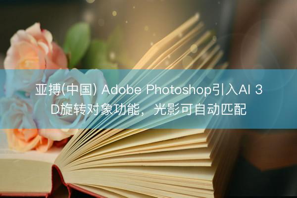 亚搏(中国) Adobe Photoshop引入AI 3D旋转对象功能，光影可自动匹配