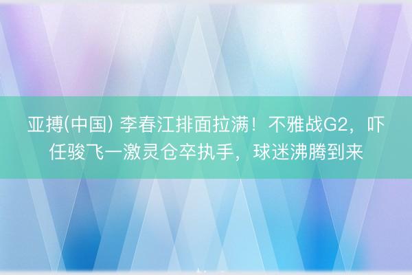 亚搏(中国) 李春江排面拉满！不雅战G2，吓任骏飞一激灵仓卒执手，球迷沸腾到来
