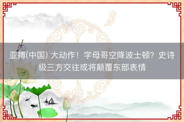 亚搏(中国) 大动作！字母哥空降波士顿？史诗级三方交往或将颠覆东部表情