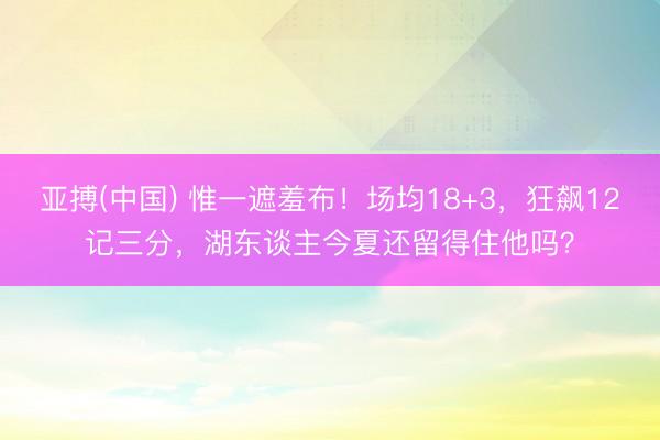 亚搏(中国) 惟一遮羞布！场均18+3，狂飙12记三分，湖东谈主今夏还留得住他吗？