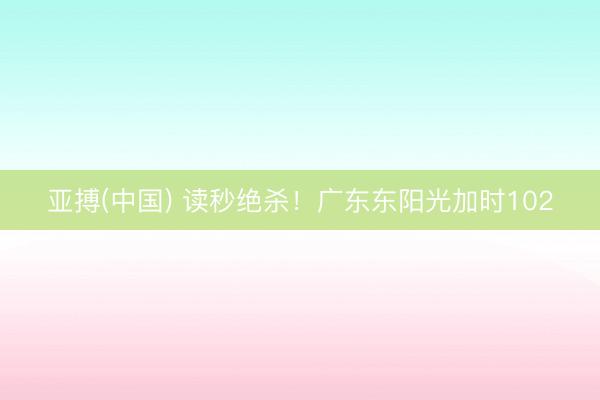 亚搏(中国) 读秒绝杀！广东东阳光加时102