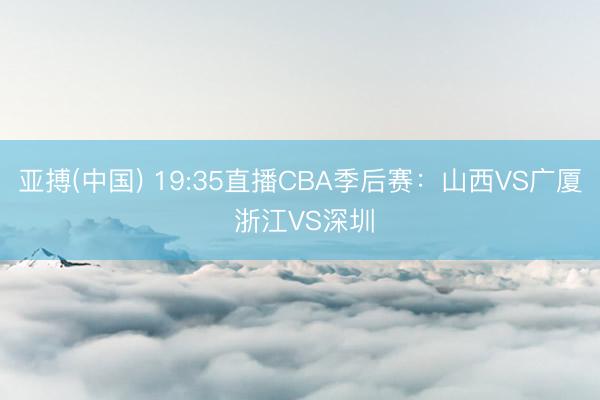 亚搏(中国) 19:35直播CBA季后赛：山西VS广厦 浙江VS深圳