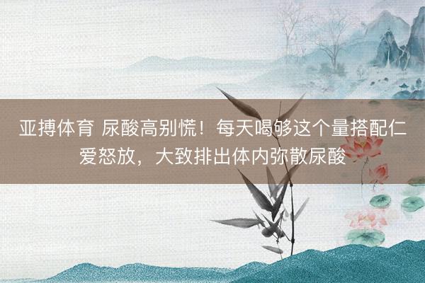 亚搏体育 尿酸高别慌！每天喝够这个量搭配仁爱怒放，大致排出体内弥散尿酸