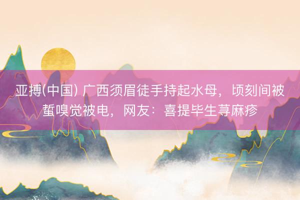 亚搏(中国) 广西须眉徒手持起水母，顷刻间被蜇嗅觉被电，网友：喜提毕生荨麻疹