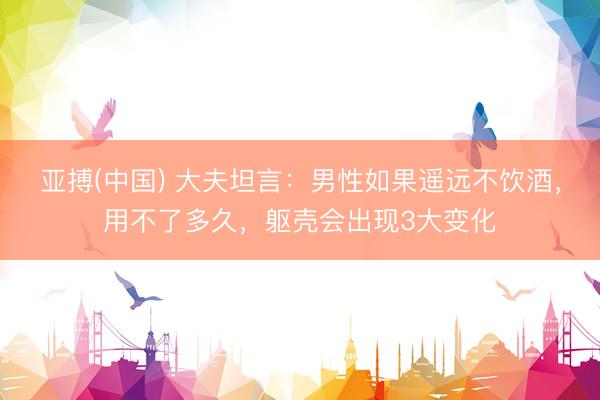 亚搏(中国) 大夫坦言:男性如果遥远不饮酒,用不了多久,躯壳会出现3大变化