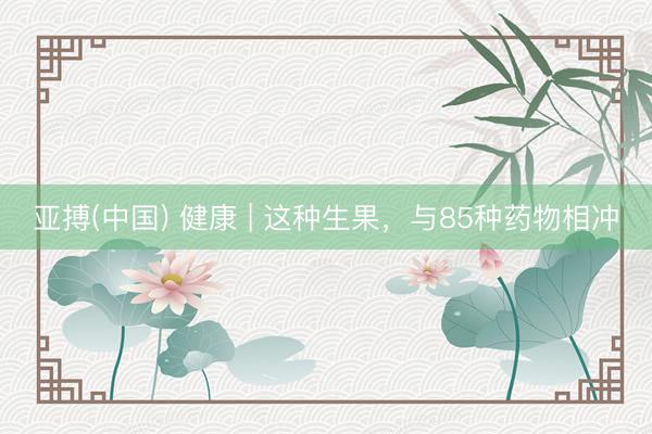 亚搏(中国) 健康 | 这种生果，与85种药物相冲