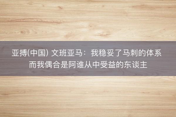 亚搏(中国) 文班亚马：我稳妥了马刺的体系 而我偶合是阿谁从中受益的东谈主