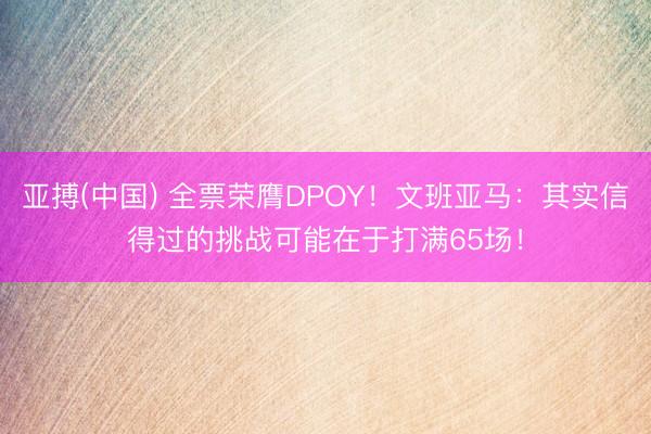 亚搏(中国) 全票荣膺DPOY！文班亚马：其实信得过的挑战可能在于打满65场！