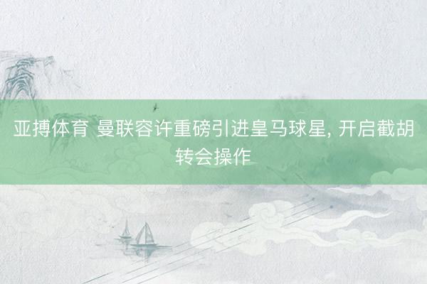 亚搏体育 曼联容许重磅引进皇马球星， 开启截胡转会操作