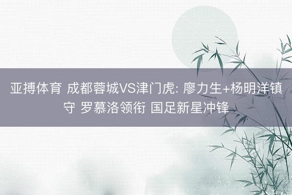 亚搏体育 成都蓉城VS津门虎: 廖力生+杨明洋镇守 罗慕洛领衔 国足新星冲锋