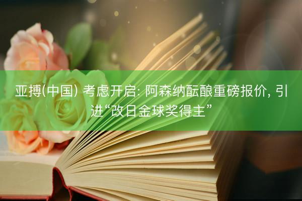 亚搏(中国) 考虑开启: 阿森纳酝酿重磅报价， 引进“改日金球奖得主”