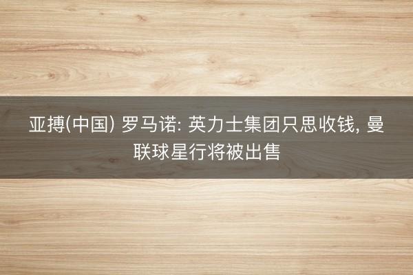 亚搏(中国) 罗马诺: 英力士集团只思收钱， 曼联球星行将被出售