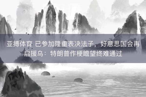 亚搏体育 已参加隆重表决法子，好意思国会再启援乌：特朗普作梗瞻望终难通过