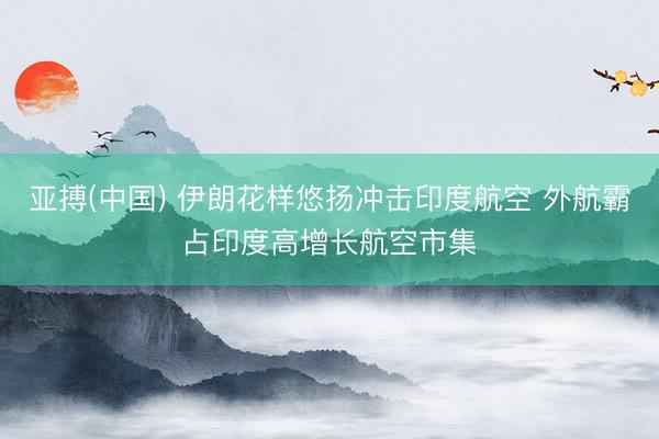 亚搏(中国) 伊朗花样悠扬冲击印度航空 外航霸占印度高增长航空市集