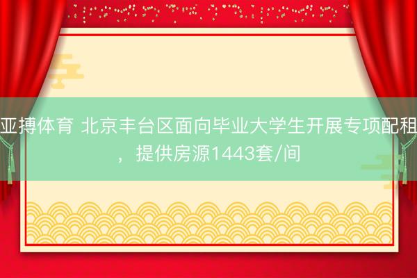 亚搏体育 北京丰台区面向毕业大学生开展专项配租，提供房源1443套/间