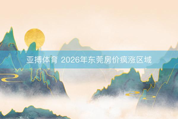 亚搏体育 2026年东莞房价疯涨区域