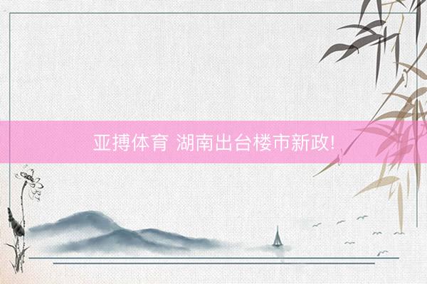 亚搏体育 湖南出台楼市新政!