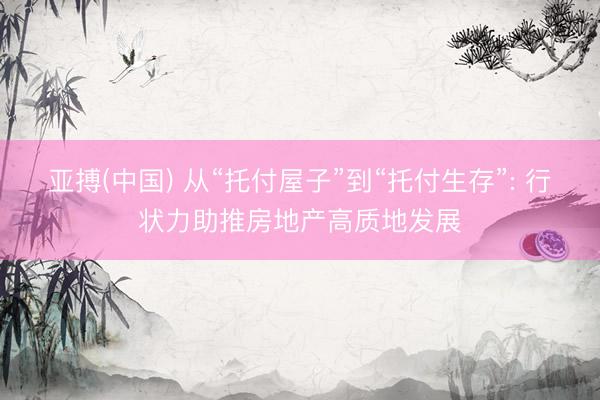 亚搏(中国) 从“托付屋子”到“托付生存”: 行状力助推房地产高质地发展