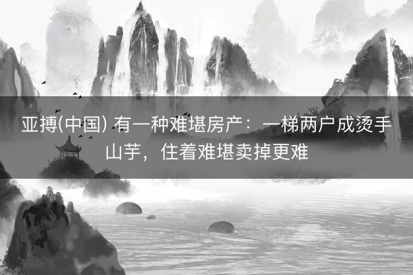 亚搏(中国) 有一种难堪房产：一梯两户成烫手山芋，住着难堪卖掉更难