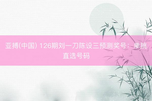 亚搏(中国) 126期刘一刀陈设三预测奖号：单挑直选号码
