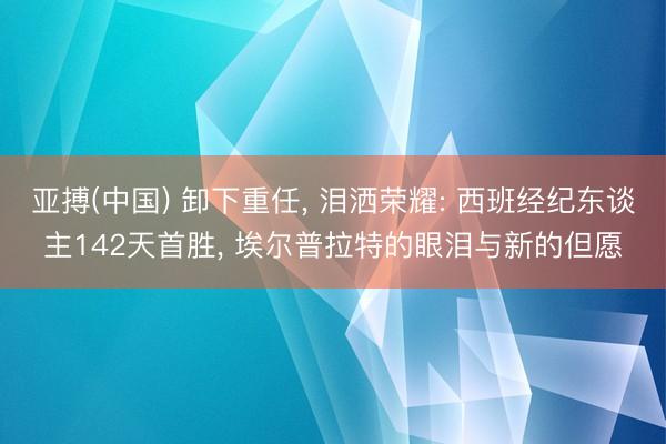亚搏(中国) 卸下重任， 泪洒荣耀: 西班经纪东谈主142天首胜， 埃尔普拉特的眼泪与新的但愿