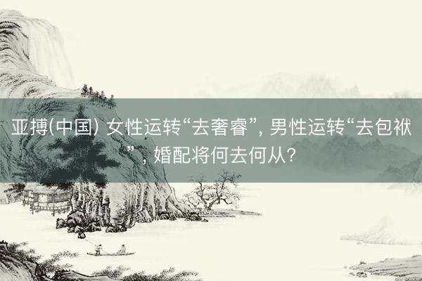 亚搏(中国) 女性运转“去奢睿”， 男性运转“去包袱” ， 婚配将何去何从?