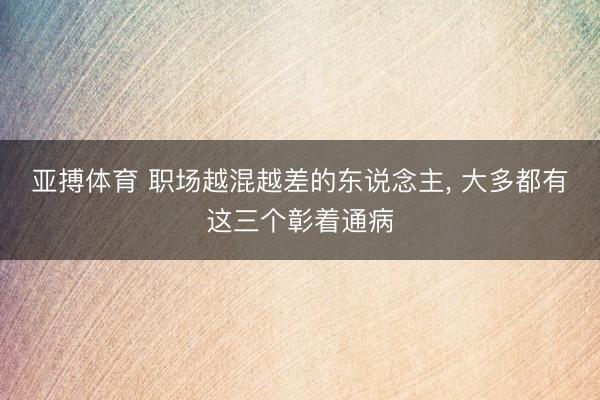 亚搏体育 职场越混越差的东说念主, 大多都有这三个彰着通病