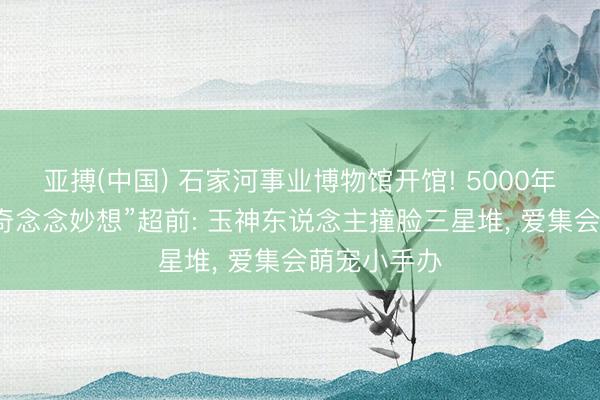 亚搏(中国) 石家河事业博物馆开馆! 5000年前的先民“奇念念妙想”超前: 玉神东说念主撞脸三星堆， 爱集会萌宠小手办