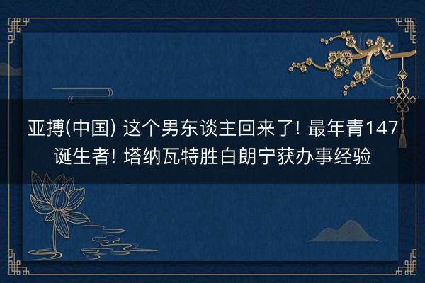 亚搏(中国) 这个男东谈主回来了! 最年青147诞生者! 塔纳瓦特胜白朗宁获办事经验