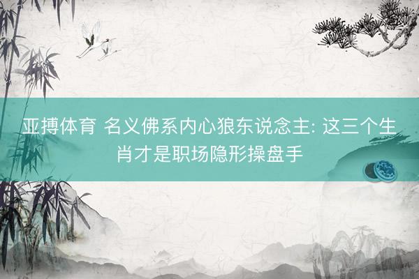 亚搏体育 名义佛系内心狼东说念主: 这三个生肖才是职场隐形操盘手