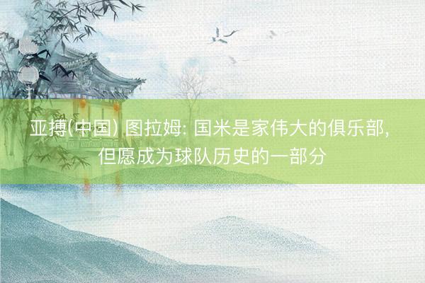 亚搏(中国) 图拉姆: 国米是家伟大的俱乐部， 但愿成为球队历史的一部分