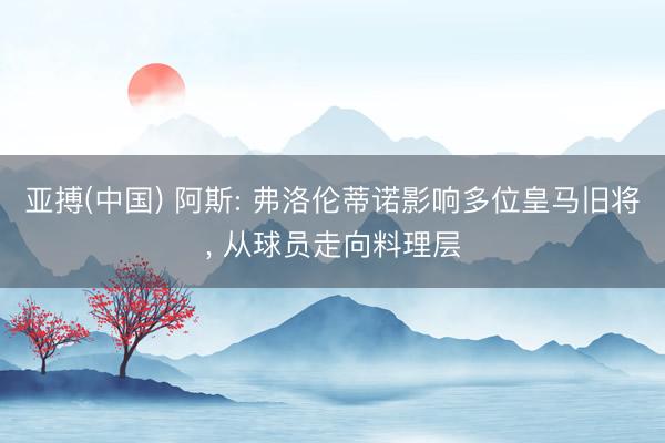 亚搏(中国) 阿斯: 弗洛伦蒂诺影响多位皇马旧将, 从球员走向料理层