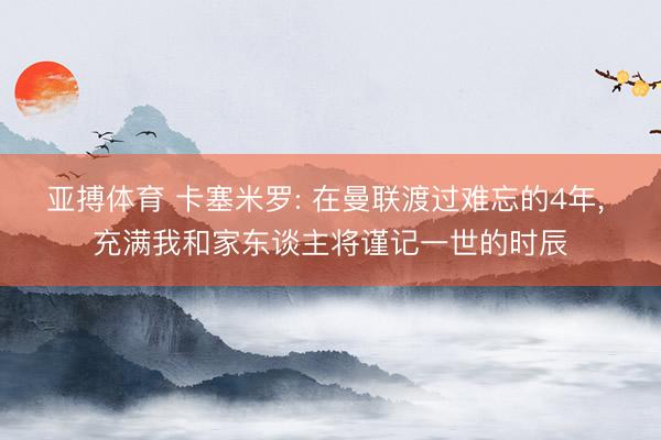 亚搏体育 卡塞米罗: 在曼联渡过难忘的4年， 充满我和家东谈主将谨记一世的时辰