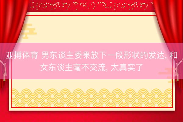 亚搏体育 男东谈主委果放下一段形状的发达， 和女东谈主毫不交流， 太真实了