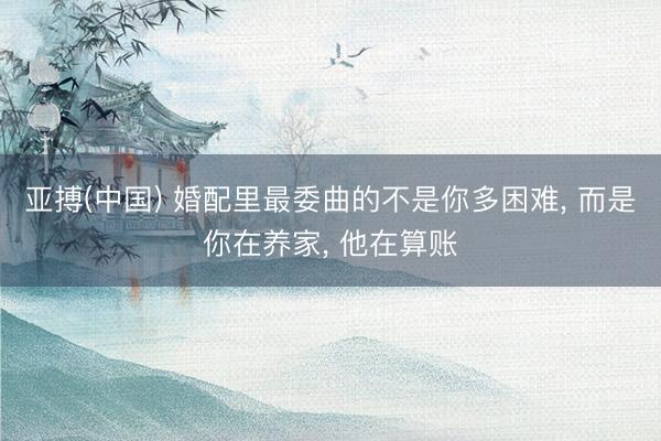 亚搏(中国) 婚配里最委曲的不是你多困难， 而是你在养家， 他在算账