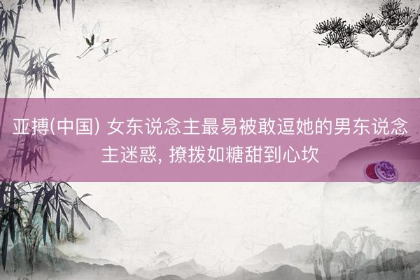 亚搏(中国) 女东说念主最易被敢逗她的男东说念主迷惑， 撩拨如糖甜到心坎