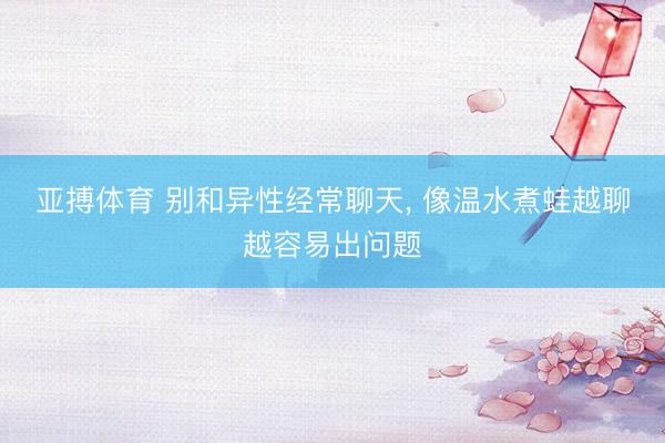 亚搏体育 别和异性经常聊天， 像温水煮蛙越聊越容易出问题
