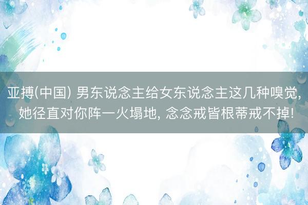 亚搏(中国) 男东说念主给女东说念主这几种嗅觉， 她径直对你阵一火塌地， 念念戒皆根蒂戒不掉!