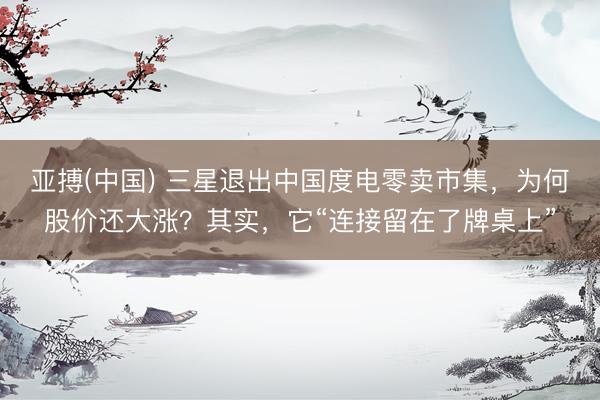 亚搏(中国) 三星退出中国度电零卖市集，为何股价还大涨？其实，它“连接留在了牌桌上”