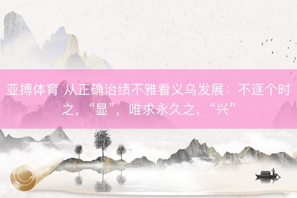亚搏体育 从正确治绩不雅看义乌发展：不逐个时之，“显”，唯求永久之，“兴”