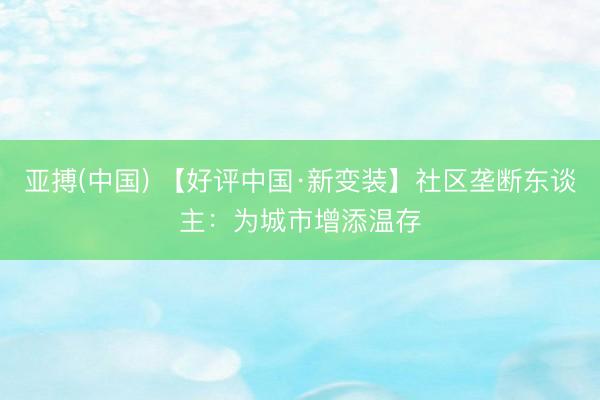 亚搏(中国) 【好评中国·新变装】社区垄断东谈主：为城市增添温存