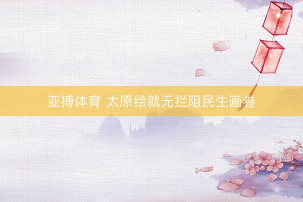 亚搏体育 太原绘就无拦阻民生画卷