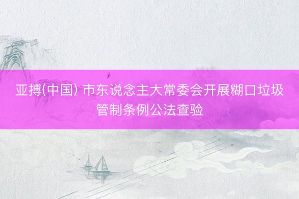 亚搏(中国) 市东说念主大常委会开展糊口垃圾管制条例公法查验