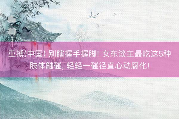 亚搏(中国) 别瞎握手握脚! 女东谈主最吃这5种肢体触碰， 轻轻一碰径直心动腐化!
