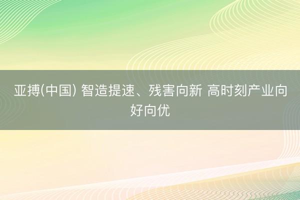 亚搏(中国) 智造提速、残害向新 高时刻产业向好向优