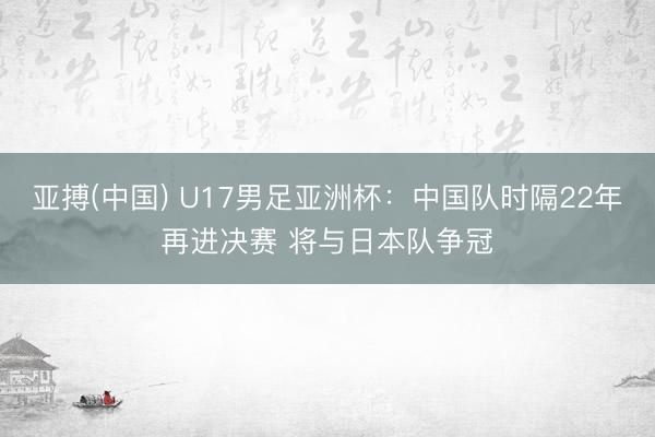 亚搏(中国) U17男足亚洲杯：中国队时隔22年再进决赛 将与日本队争冠