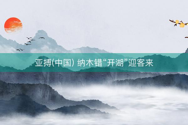 亚搏(中国) 纳木错“开湖”迎客来